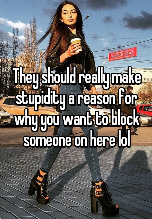 They should really make stupidity a reason for why you want to block someone on here lol