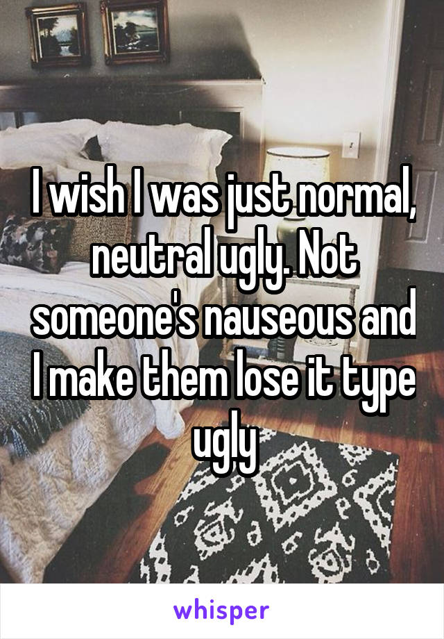 I wish I was just normal, neutral ugly. Not someone's nauseous and I make them lose it type ugly