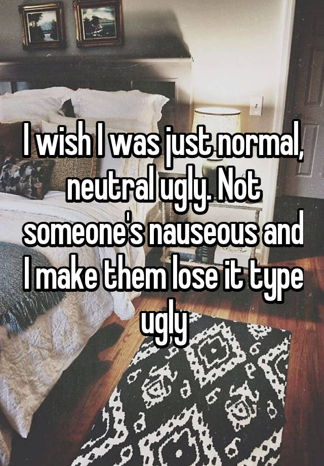 I wish I was just normal, neutral ugly. Not someone's nauseous and I make them lose it type ugly