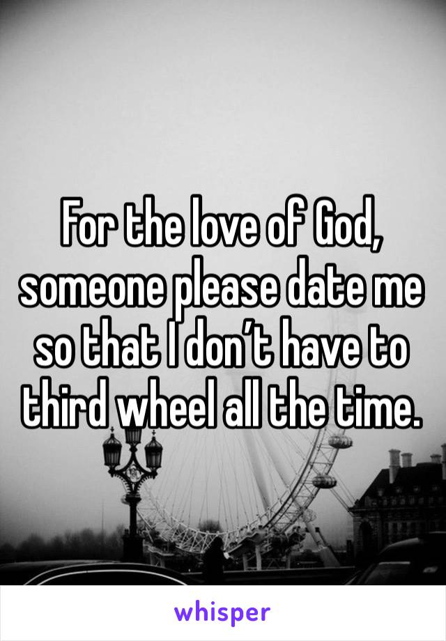 For the love of God, someone please date me so that I don’t have to third wheel all the time.