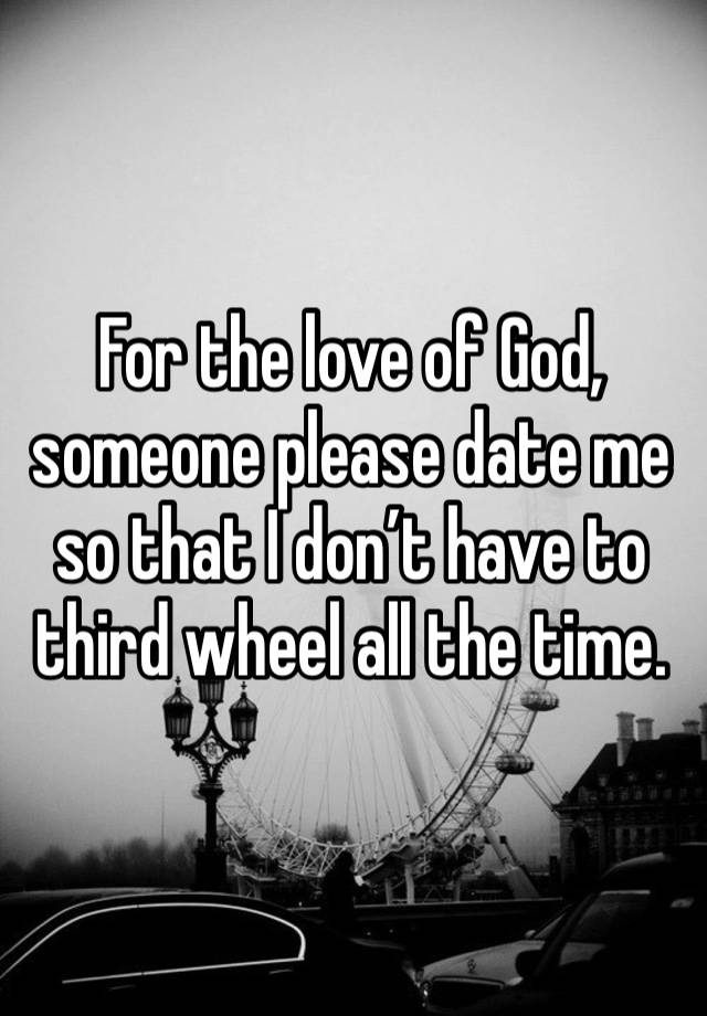 For the love of God, someone please date me so that I don’t have to third wheel all the time.