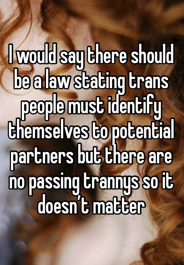 I would say there should be a law stating trans people must identify themselves to potential partners but there are no passing trannys so it doesn’t matter 