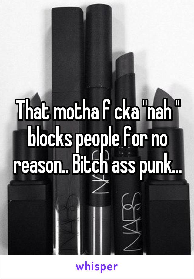 That motha f cka "nah " blocks people for no reason.. Bitch ass punk...