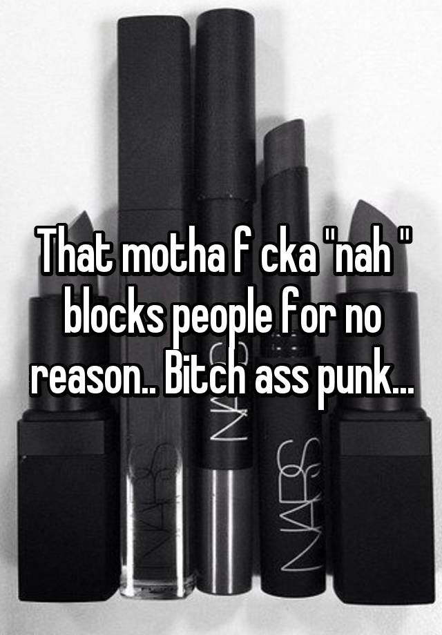 That motha f cka "nah " blocks people for no reason.. Bitch ass punk...