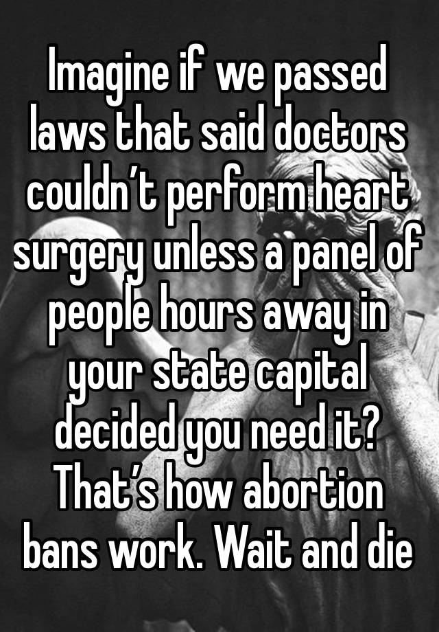 Imagine if we passed laws that said doctors couldn’t perform heart surgery unless a panel of people hours away in your state capital decided you need it? That’s how abortion bans work. Wait and die