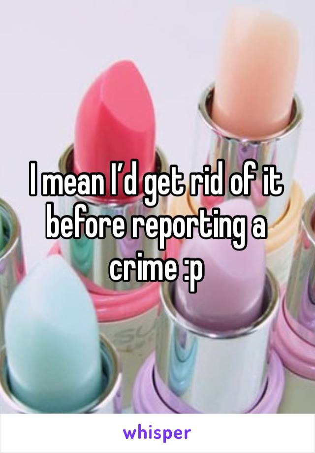 I mean I’d get rid of it before reporting a crime :p