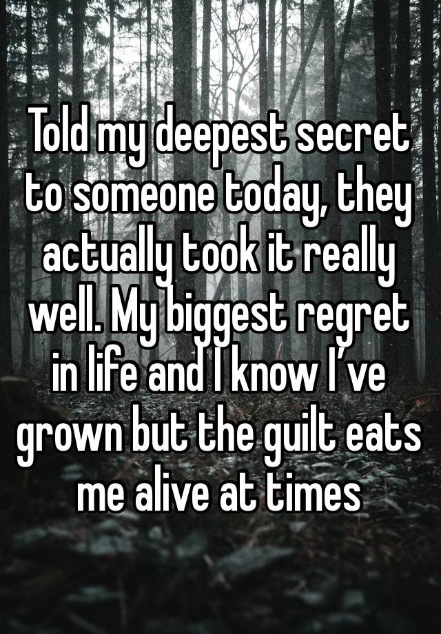 Told my deepest secret to someone today, they actually took it really well. My biggest regret in life and I know I’ve grown but the guilt eats me alive at times