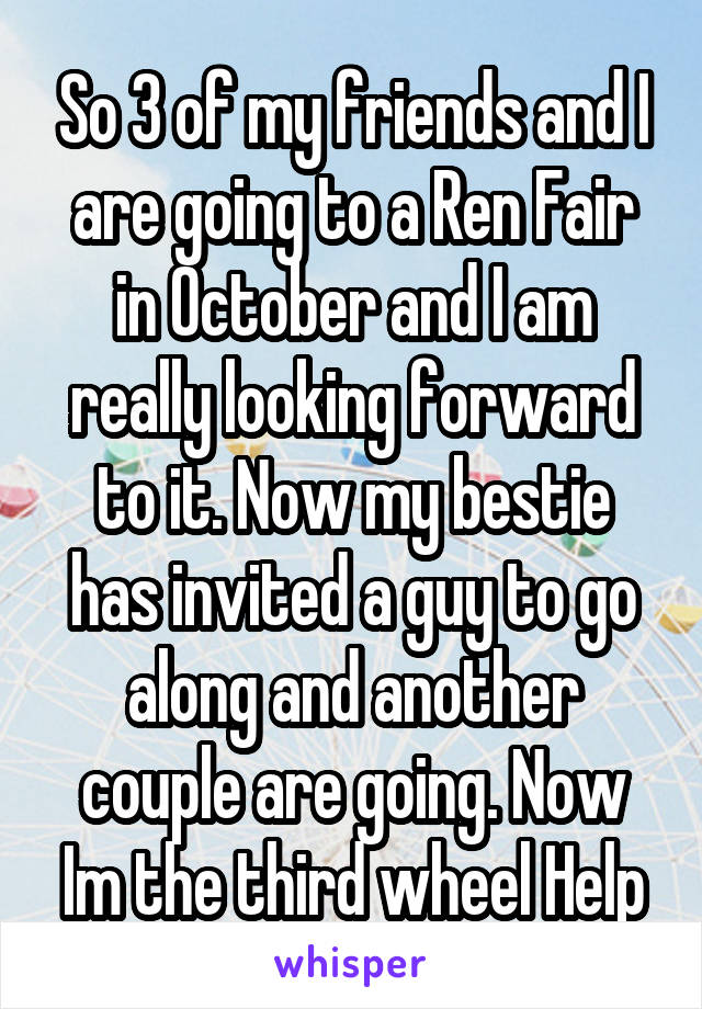 So 3 of my friends and I are going to a Ren Fair in October and I am really looking forward to it. Now my bestie has invited a guy to go along and another couple are going. Now Im the third wheel Help