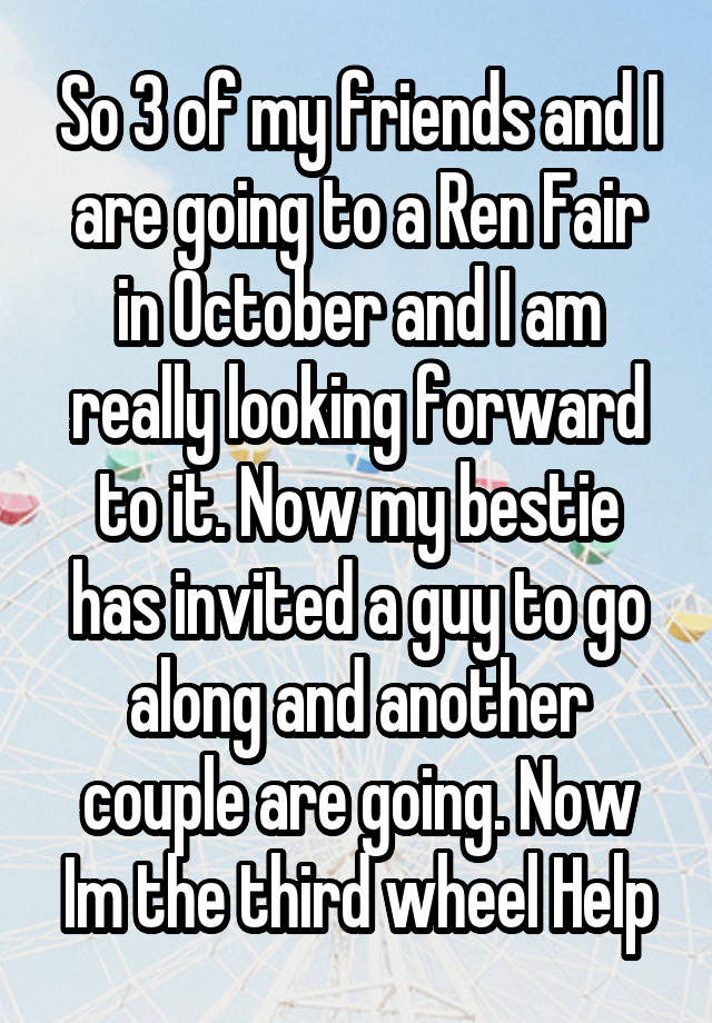 So 3 of my friends and I are going to a Ren Fair in October and I am really looking forward to it. Now my bestie has invited a guy to go along and another couple are going. Now Im the third wheel Help