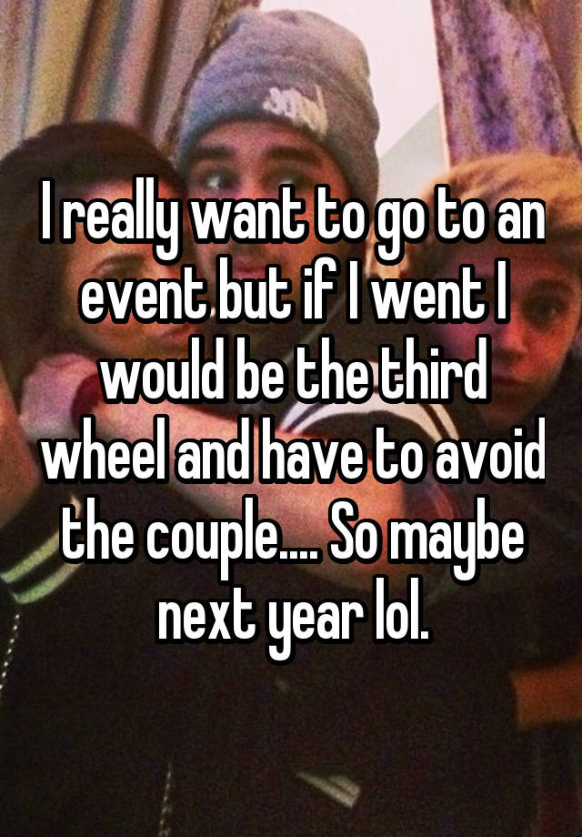 I really want to go to an event but if I went I would be the third wheel and have to avoid the couple.... So maybe next year lol.