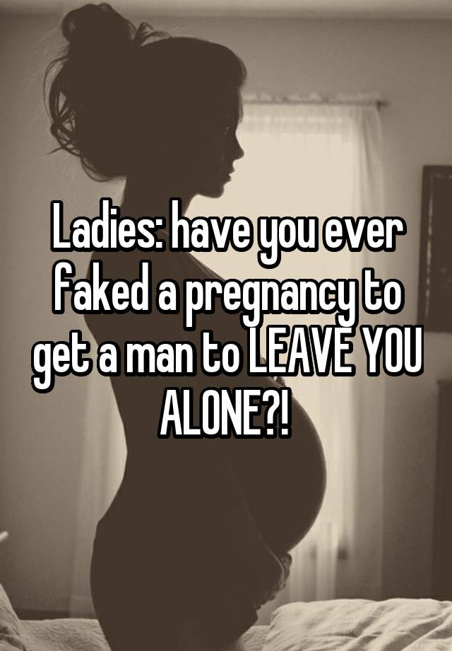 Ladies: have you ever faked a pregnancy to get a man to LEAVE YOU ALONE?! 
