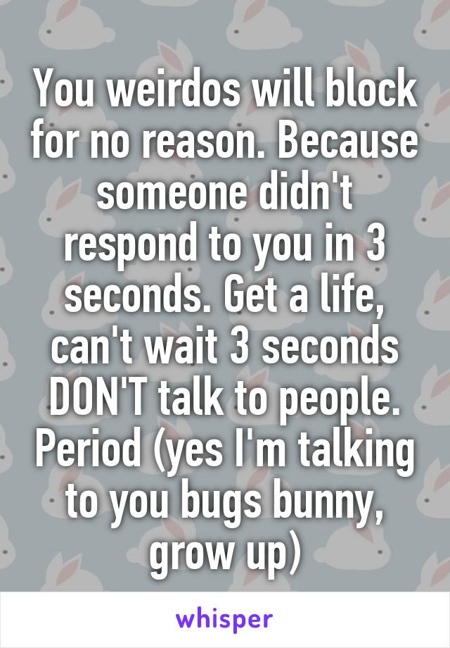 You weirdos will block for no reason. Because someone didn't respond to you in 3 seconds. Get a life, can't wait 3 seconds DON'T talk to people. Period (yes I'm talking to you bugs bunny, grow up)