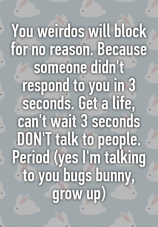 You weirdos will block for no reason. Because someone didn't respond to you in 3 seconds. Get a life, can't wait 3 seconds DON'T talk to people. Period (yes I'm talking to you bugs bunny, grow up)