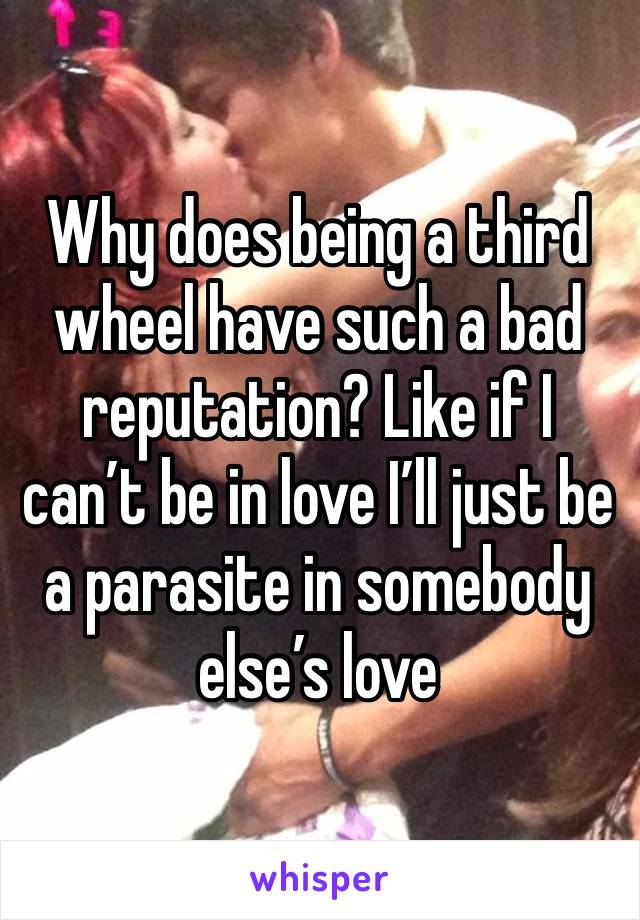 Why does being a third wheel have such a bad reputation? Like if I can’t be in love I’ll just be a parasite in somebody else’s love