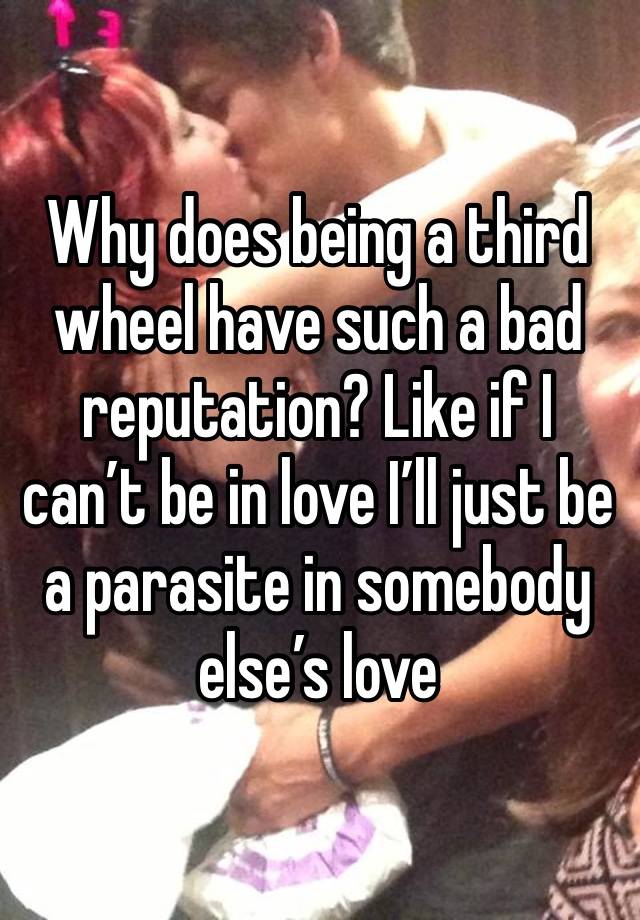 Why does being a third wheel have such a bad reputation? Like if I can’t be in love I’ll just be a parasite in somebody else’s love