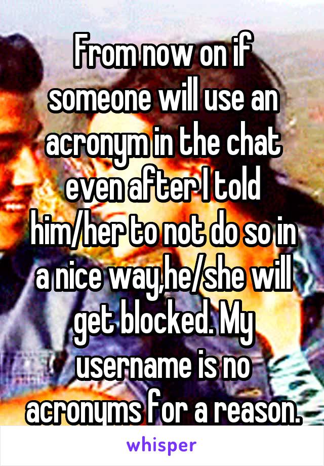 From now on if someone will use an acronym in the chat even after I told him/her to not do so in a nice way,he/she will get blocked. My username is no acronyms for a reason.