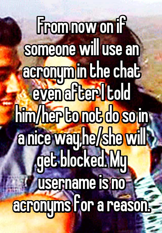 From now on if someone will use an acronym in the chat even after I told him/her to not do so in a nice way,he/she will get blocked. My username is no acronyms for a reason.