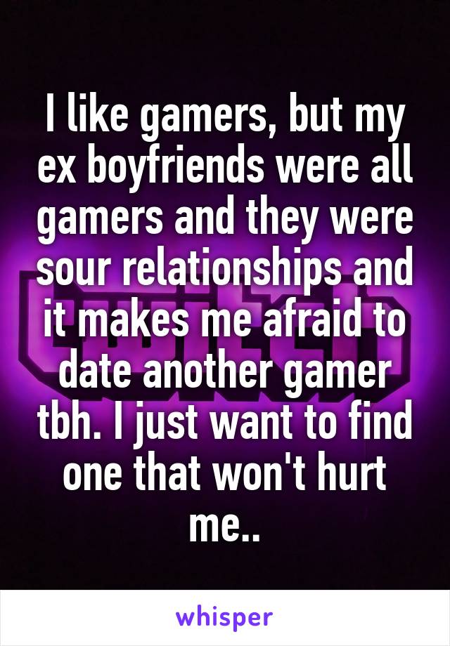 I like gamers, but my ex boyfriends were all gamers and they were sour relationships and it makes me afraid to date another gamer tbh. I just want to find one that won't hurt me..