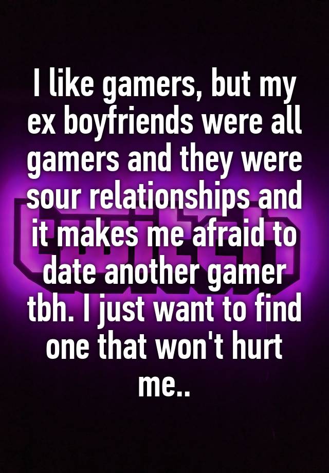 I like gamers, but my ex boyfriends were all gamers and they were sour relationships and it makes me afraid to date another gamer tbh. I just want to find one that won't hurt me..