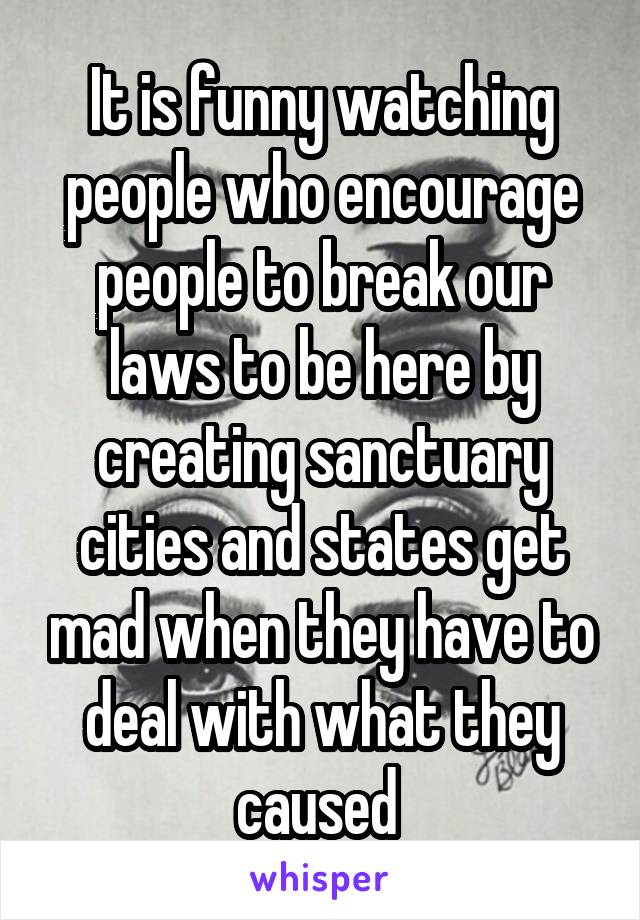 It is funny watching people who encourage people to break our laws to be here by creating sanctuary cities and states get mad when they have to deal with what they caused 