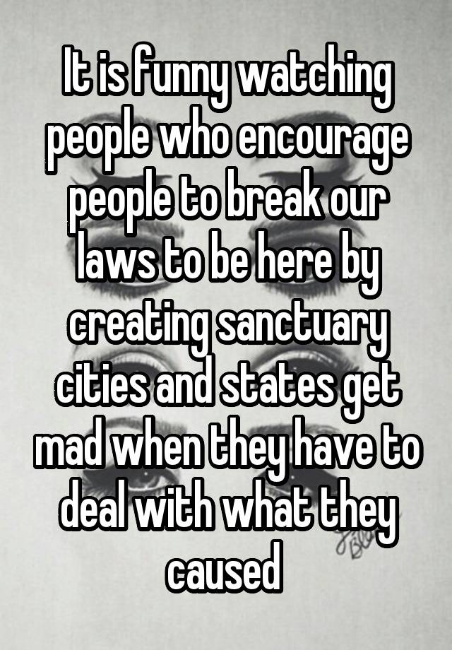 It is funny watching people who encourage people to break our laws to be here by creating sanctuary cities and states get mad when they have to deal with what they caused 