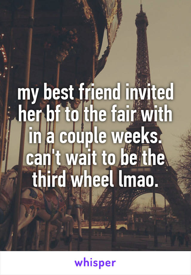 my best friend invited her bf to the fair with in a couple weeks. can't wait to be the third wheel lmao.