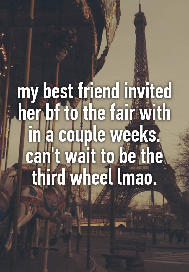 my best friend invited her bf to the fair with in a couple weeks. can't wait to be the third wheel lmao.