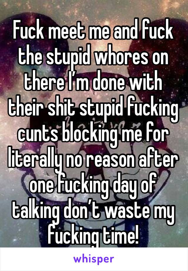 Fuck meet me and fuck the stupid whores on there I’m done with their shit stupid fucking cunts blocking me for literally no reason after one fucking day of talking don’t waste my fucking time! 