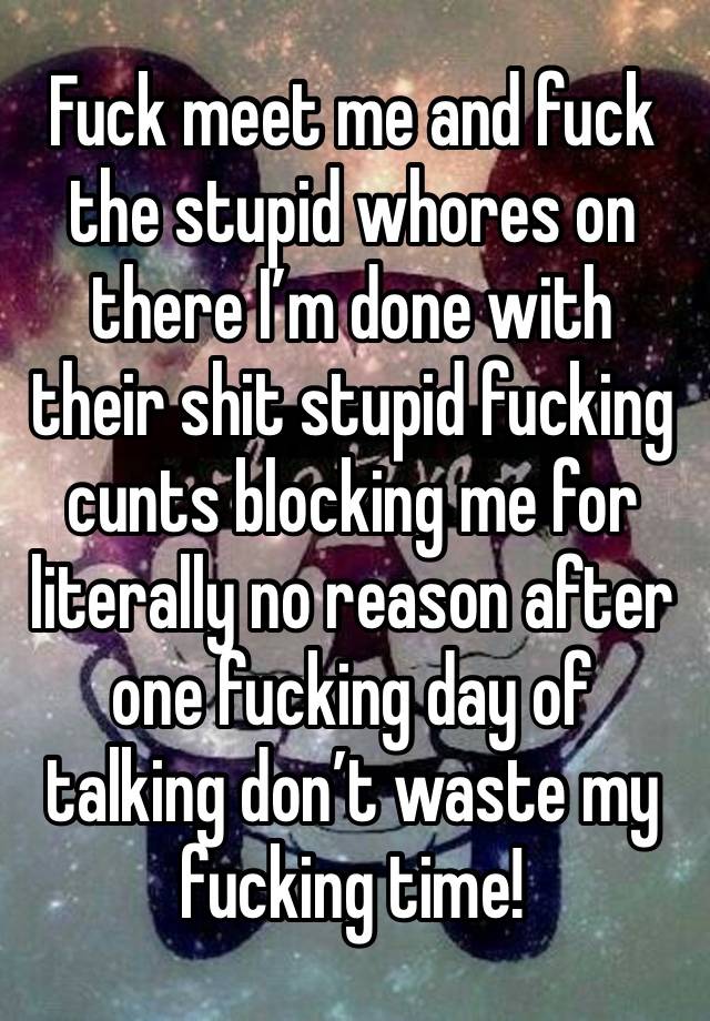 Fuck meet me and fuck the stupid whores on there I’m done with their shit stupid fucking cunts blocking me for literally no reason after one fucking day of talking don’t waste my fucking time! 