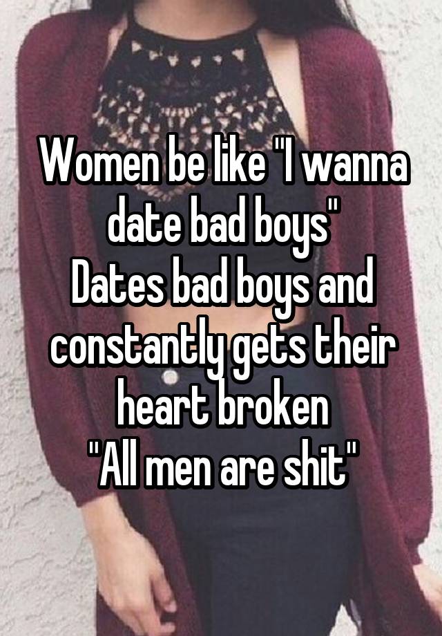 Women be like "I wanna date bad boys"
Dates bad boys and constantly gets their heart broken
"All men are shit"