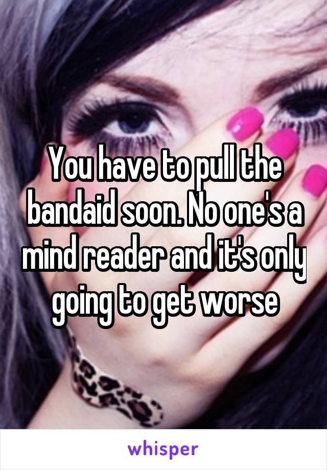 You have to pull the bandaid soon. No one's a mind reader and it's only going to get worse