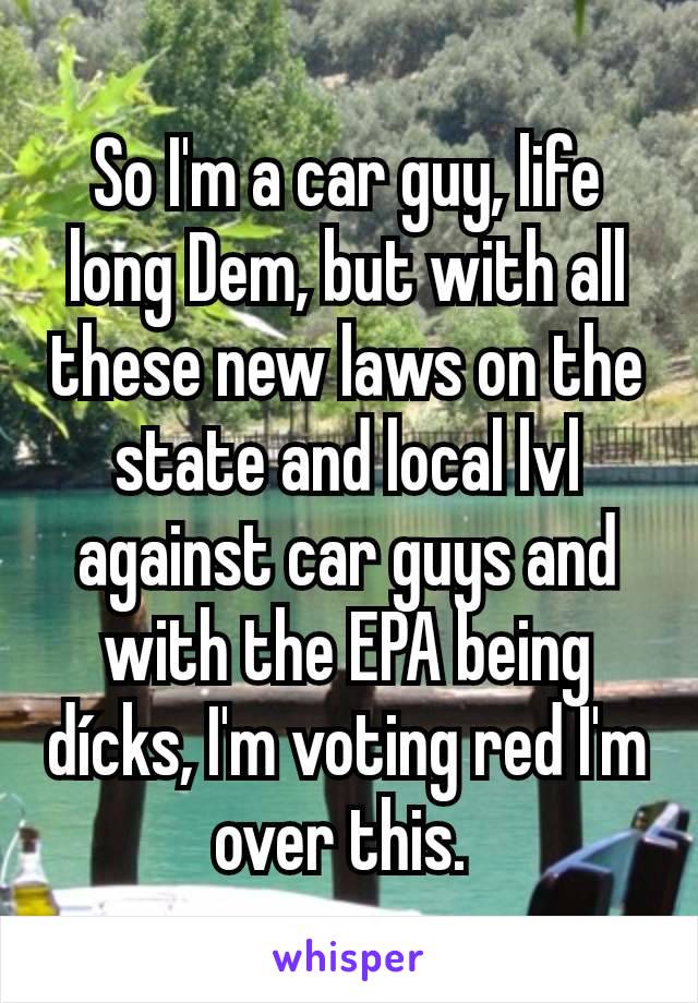 So I'm a car guy, life long Dem, but with all these new laws on the state and local lvl against car guys and with the EPA being dícks, I'm voting red I'm over this. 