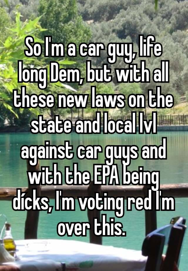 So I'm a car guy, life long Dem, but with all these new laws on the state and local lvl against car guys and with the EPA being dícks, I'm voting red I'm over this. 