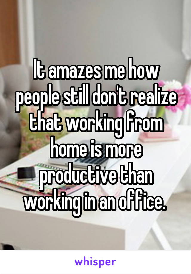 It amazes me how people still don't realize that working from home is more productive than working in an office. 