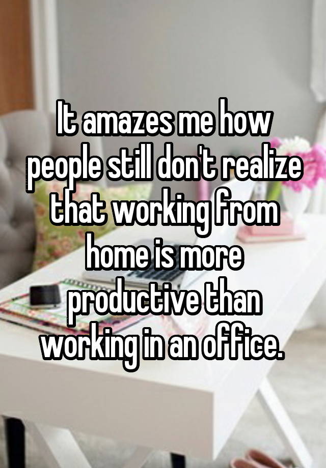 It amazes me how people still don't realize that working from home is more productive than working in an office. 