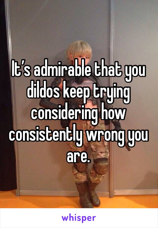 It’s admirable that you dildos keep trying considering how consistently wrong you are.