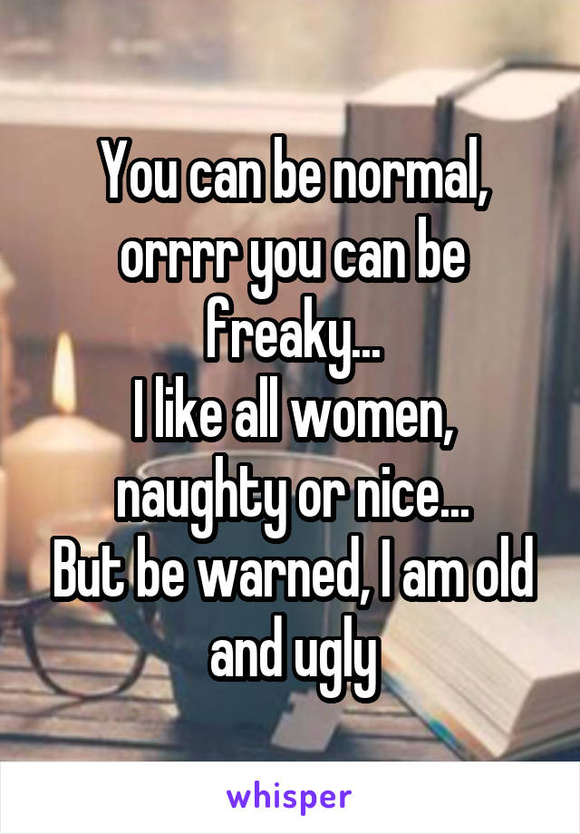 You can be normal, orrrr you can be freaky...
I like all women, naughty or nice...
But be warned, I am old and ugly