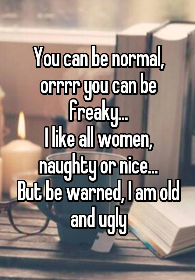 You can be normal, orrrr you can be freaky...
I like all women, naughty or nice...
But be warned, I am old and ugly