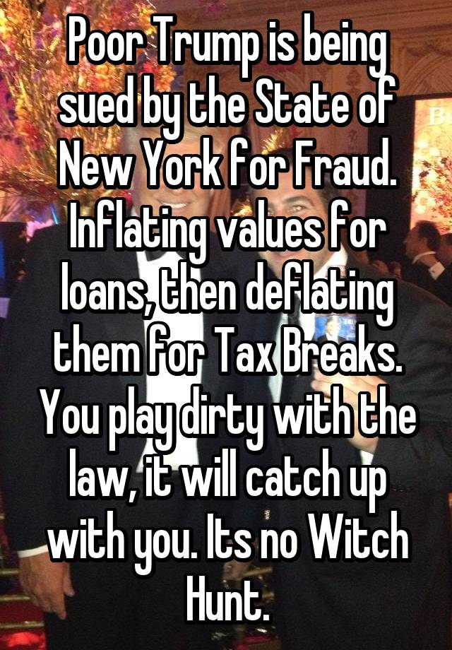 Poor Trump is being sued by the State of New York for Fraud. Inflating values for loans, then deflating them for Tax Breaks. You play dirty with the law, it will catch up with you. Its no Witch Hunt.