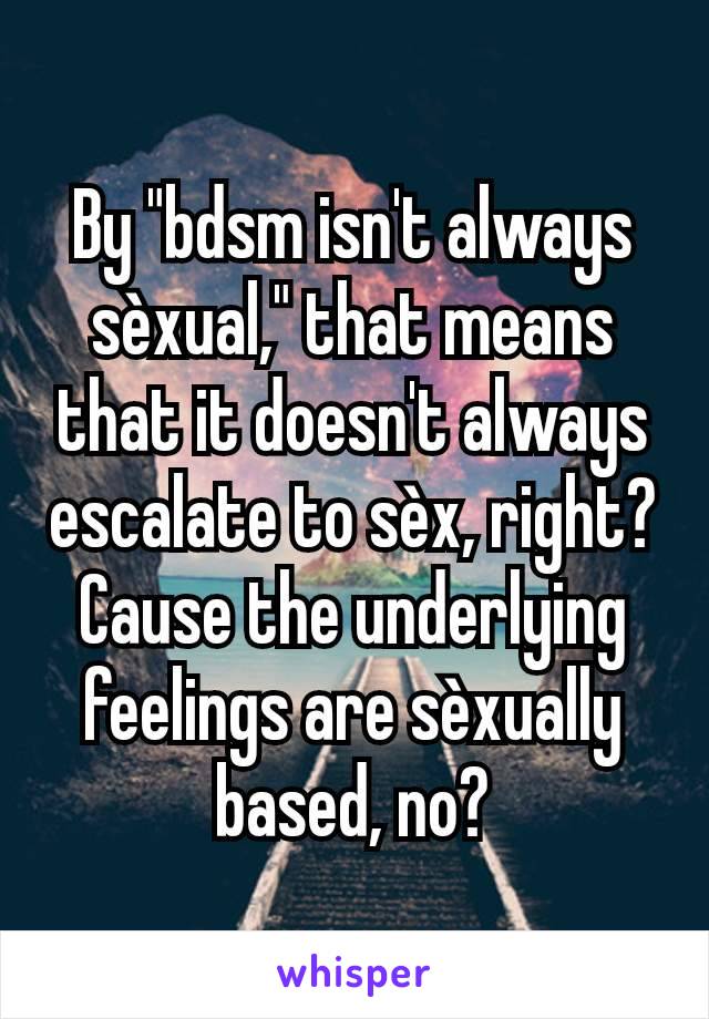 By "bdsm isn't always sèxual," that means that it doesn't always escalate to sèx, right? Cause the underlying feelings are sèxually based, no?