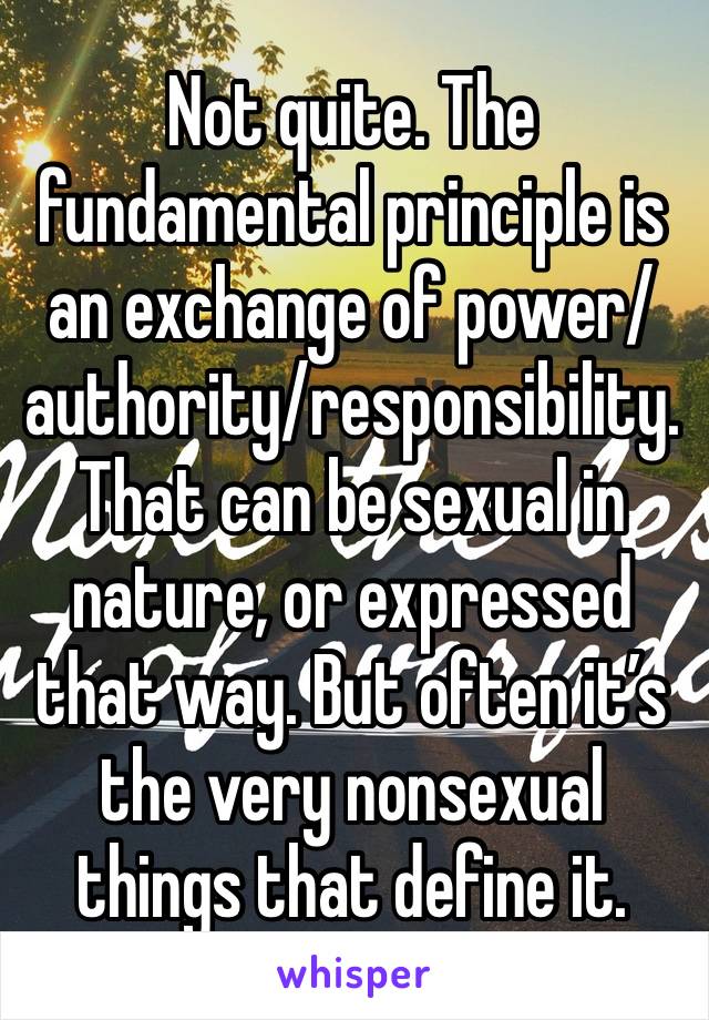 Not quite. The fundamental principle is an exchange of power/authority/responsibility. That can be sexual in nature, or expressed that way. But often it’s the very nonsexual things that define it. 