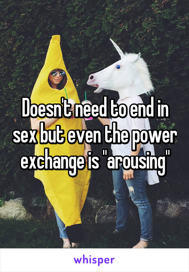 Doesn't need to end in sex but even the power exchange is "arousing"