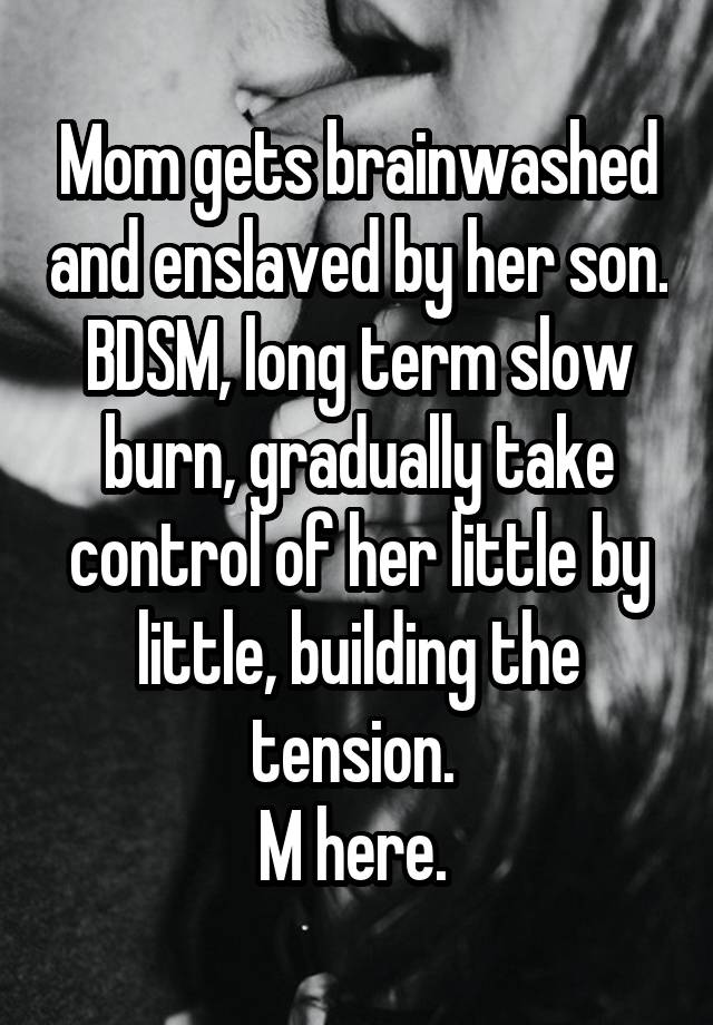 Mom gets brainwashed and enslaved by her son. BDSM, long term slow burn, gradually take control of her little by little, building the tension. 
M here. 