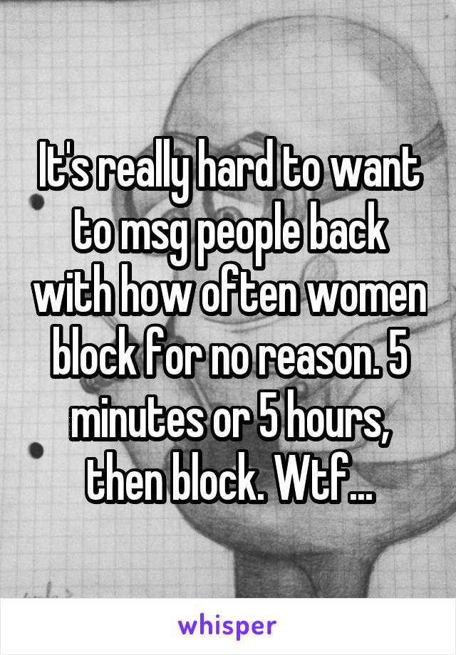 It's really hard to want to msg people back with how often women block for no reason. 5 minutes or 5 hours, then block. Wtf...