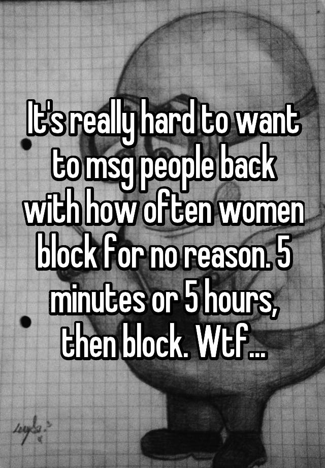 It's really hard to want to msg people back with how often women block for no reason. 5 minutes or 5 hours, then block. Wtf...