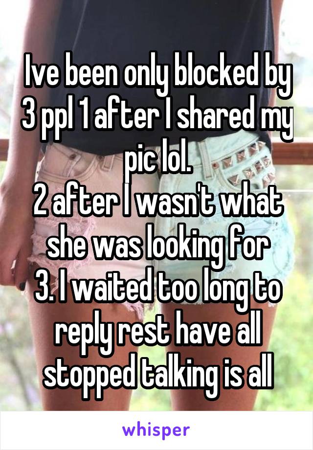 Ive been only blocked by 3 ppl 1 after I shared my pic lol.
2 after I wasn't what she was looking for
3. I waited too long to reply rest have all stopped talking is all