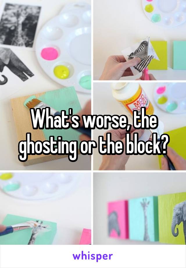 What's worse, the ghosting or the block?