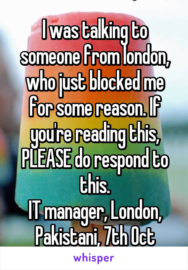 I was talking to someone from london, who just blocked me for some reason. If you're reading this, PLEASE do respond to this.
IT manager, London, Pakistani, 7th Oct