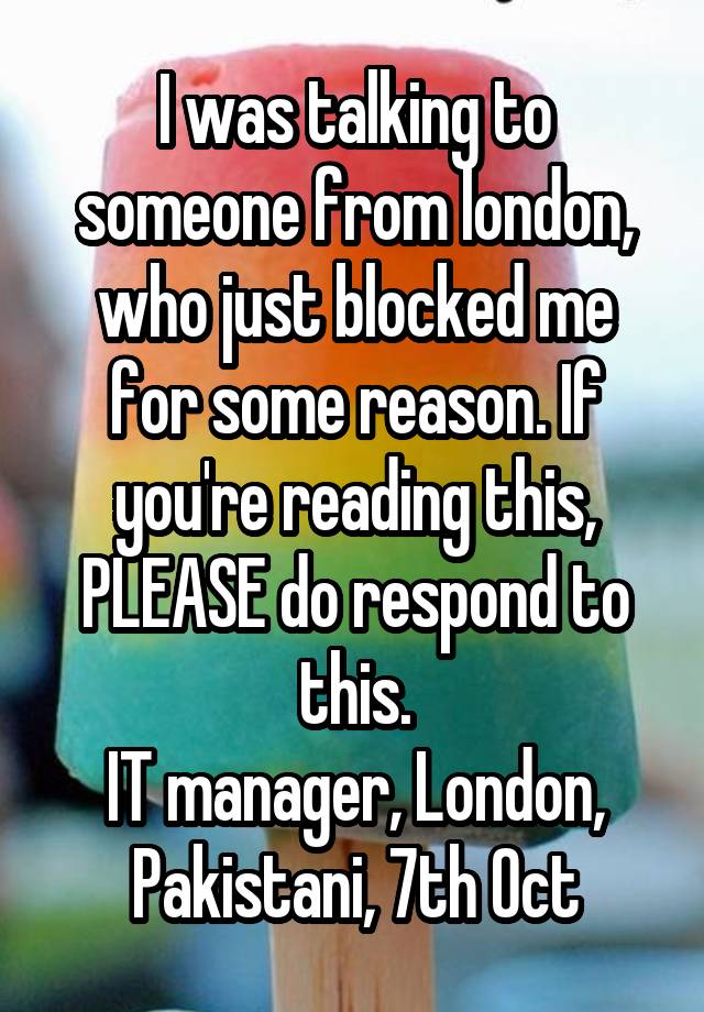 I was talking to someone from london, who just blocked me for some reason. If you're reading this, PLEASE do respond to this.
IT manager, London, Pakistani, 7th Oct