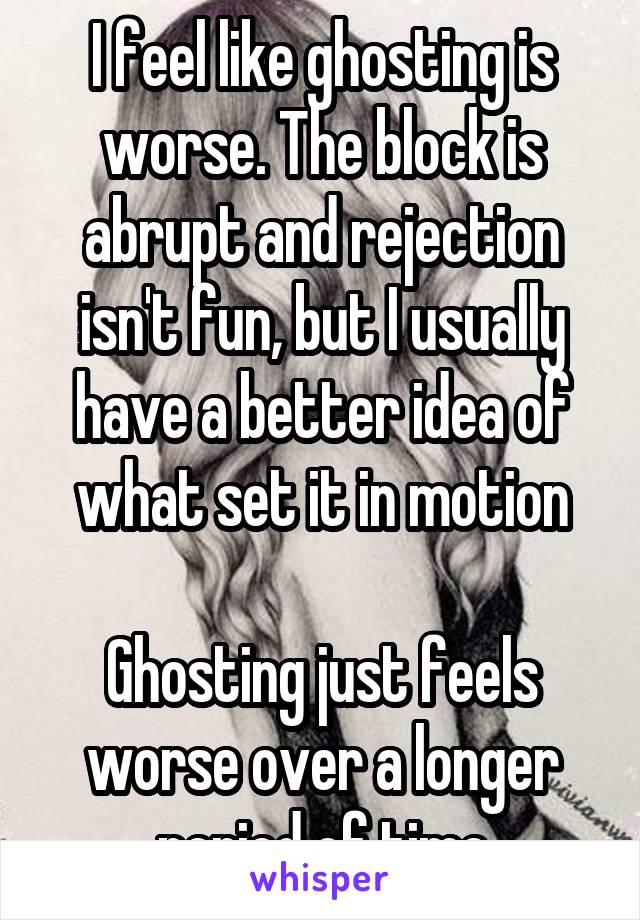 I feel like ghosting is worse. The block is abrupt and rejection isn't fun, but I usually have a better idea of what set it in motion

Ghosting just feels worse over a longer period of time